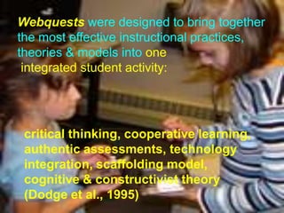 Webquests were designed to bring together
the most effective instructional practices,
theories & models into one
 integrated student activity:




 critical thinking, cooperative learning,
 authentic assessments, technology
 integration, scaffolding model,
 cognitive & constructivist theory
 (Dodge et al., 1995)
 