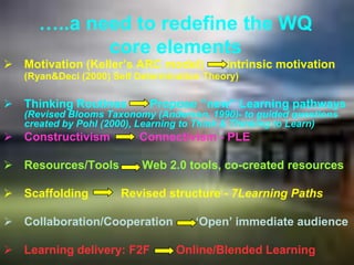 …..a need to redefine the WQ
             core elements
 Motivation (Keller‟s ARC model)           intrinsic motivation
   (Ryan&Deci (2000) Self Determination Theory)

 Thinking Routines         Propose „‟new‟‟ Learning pathways
   (Revised Blooms Taxonomy (Anderson, 1990)- to guided questions
   created by Pohl (2000), Learning to Think & Thinking to Learn)
 Constructivism          Connectivism - PLE

 Resources/Tools          Web 2.0 tools, co-created resources

 Scaffolding         Revised structure - 7Learning Paths

 Collaboration/Cooperation           „Open‟ immediate audience

 Learning delivery: F2F          Online/Blended Learning
 