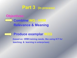 Part 3         (In process)

Objectives:
    Combine WQ - HRM
    Relevance & Meaning

    Produce examplar W2Q
   (based on HRM training needs, like using ICT for
   teaching & learning in enterprises)
 