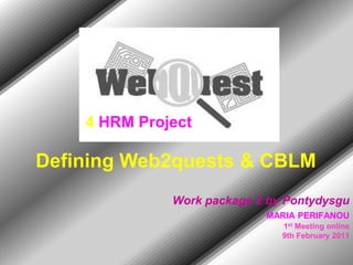 4 HRM Project

Defining Web2quests & CBLM
              Work package 2 by Pontydysgu
                            MARIA PERIFANOU
                               1st Meeting online
                               9th February 2011
 