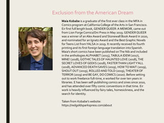Exclusion from the American Dream
Maia Kobabe is a graduate of the first ever class in the MFA in
Comics program at California College of the Arts in San Francisco.
Eir first full length book, GENDERQUEER:A MEMOIR, came out
from Lion ForgeComics/Oni Press in May 2019. GENDERQUEER
was a winner of anAlex Award and Stonewall Book Award in 2020,
and nominated for an IgnatzAward and the Best Graphic Novels
forTeens List fromYALSA in 2019. It recently received its fourth
printing and its first foreign language translation into Spanish.
Maia's short comics have been published onThe Nib and included
in the anthologies ALPHABET (2015),TABULA IDEM (2017),
MINE! (2018), GOTHICTALESOF HAUNTED LOVE (2018),THE
SECRET LOVESOF GEEKS (2018), FASTERTHAN LIGHTY’ALL
(2018), ADVANCED DEATH SAVES (2019), HOWTOWAIT (2019),
SHOUTOUT (2019), ROLLEDANDTOLD (2019),THEATEROF
TERROR (2019) and BEGAY, DOCOMICS (2020). Before setting
out to work freelance full-time, e worked for over ten years in
libraries. E has been self-publishing comics and zines since 2010,
and has attended over fifty comic conventions in that time. Eir
work is heavily influenced by fairy tales, homesickness, and the
search for identity.
Taken from Kobabe’s website:
https://redgoldsparkspress.com/about
 