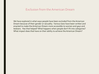 Exclusion from the American Dream
We have explored in what ways people have been excluded from the American
Dream because of their gender or sexuality. Various laws have been written and
enacted to make the American Dream more accessible to women and gays and
lesbians. Has that helped? What happens when people don’t fit into categories?
What impact does that have on their ability to achieve the American Dream?
 