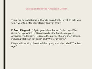 Exclusion from the American Dream
There are two additional authors to consider this week to help you
select your topic for your literary analysis essay.
F. Scott Fitzgerald (1896-1940) is best known for his novel The
Great Gatsby, which is often viewed as the finest example of
American modernism. He is also the author of many short stories,
including “Babylon Revisited” and “Winter Dreams.”
Fitzgerald’s writing chronicled the 1920s, which he called “The Jazz
Age.”
 