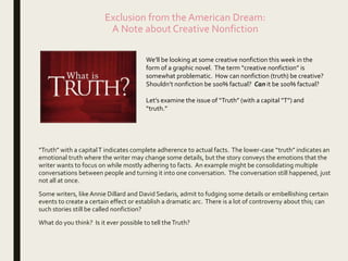 Exclusion from the American Dream:
A Note about Creative Nonfiction
“Truth” with a capitalT indicates complete adherence to actual facts. The lower-case “truth” indicates an
emotional truth where the writer may change some details, but the story conveys the emotions that the
writer wants to focus on while mostly adhering to facts. An example might be consolidating multiple
conversations between people and turning it into one conversation. The conversation still happened, just
not all at once.
Some writers, like Annie Dillard and David Sedaris, admit to fudging some details or embellishing certain
events to create a certain effect or establish a dramatic arc. There is a lot of controversy about this; can
such stories still be called nonfiction?
What do you think? Is it ever possible to tell theTruth?
We’ll be looking at some creative nonfiction this week in the
form of a graphic novel. The term “creative nonfiction” is
somewhat problematic. How can nonfiction (truth) be creative?
Shouldn’t nonfiction be 100% factual? Can it be 100% factual?
Let’s examine the issue of “Truth” (with a capital “T”) and
“truth.”
 