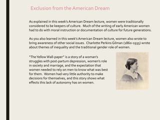 Exclusion from the American Dream
As explained in this week’s American Dream lecture, women were traditionally
considered to be keepers of culture. Much of the writing of early American women
had to do with moral instruction or documentation of culture for future generations.
As you also learned in this week’s American Dream lecture, women also wrote to
bring awareness of other social issues. Charlotte Perkins Gilman (1860-1935) wrote
about themes of inequality and the traditional gender role of women.
“TheYellow Wall-paper” is a story of a woman’s
struggles with post-partum depression, women’s role
in society and marriage, and the expectation that
women needed to rely on men to know what was best
for them. Women had very little authority to make
decisions for themselves, and this story shows what
effects this lack of autonomy has on women.
 