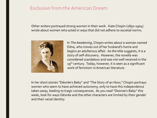Exclusion from the American Dream
Other writers portrayed strong women in their work. Kate Chopin (1850-1904)
wrote about women who acted in ways that did not adhere to societal norms.
In The Awakening, Chopin writes about a woman named
Edna, who moves out of her husband’s home and
begins an adulterous affair. As the title suggests, it is a
story of self-discovery. However, the novella was
considered scandalous and was not well received in the
19th century. Today, however, it is seen as a significant
work of feminism in American literature.
In her short stories “Désirée's Baby” and “The Story of an Hour,” Chopin portrays
women who seem to have achieved autonomy, only to have this independence
taken away, leading to tragic consequences. As you read “Desiree’s Baby” this
week, look for ways Désirée and the other characters are limited by their gender
and their racial identity.
 