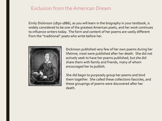 Exclusion from the American Dream
Emily Dickinson (1830-1886), as you will learn in the biography in your textbook, is
widely considered to be one of the greatest American poets, and her work continues
to influence writers today. The form and content of her poems are vastly different
from the “traditional” poets who write before her.
Dickinson published very few of her own poems during her
lifetime; most were published after her death. She did not
actively seek to have her poems published, but she did
share them with family and friends, many of whom
encouraged her to publish.
She did begin to purposely group her poems and bind
them together. She called these collections fascicles, and
these groupings of poems were discovered after her
death.
 