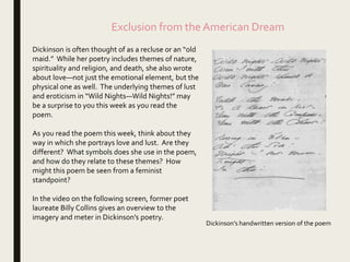 Dickinson is often thought of as a recluse or an “old
maid.” While her poetry includes themes of nature,
spirituality and religion, and death, she also wrote
about love—not just the emotional element, but the
physical one as well. The underlying themes of lust
and eroticism in “Wild Nights—Wild Nights!” may
be a surprise to you this week as you read the
poem.
As you read the poem this week, think about they
way in which she portrays love and lust. Are they
different? What symbols does she use in the poem,
and how do they relate to these themes? How
might this poem be seen from a feminist
standpoint?
In the video on the following screen, former poet
laureate Billy Collins gives an overview to the
imagery and meter in Dickinson’s poetry.
Exclusion from the American Dream
Dickinson’s handwritten version of the poem
 