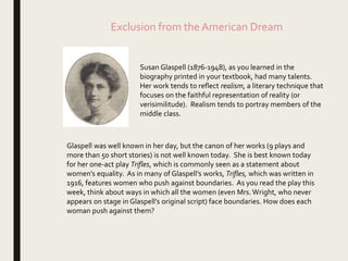Exclusion from the American Dream
Susan Glaspell (1876-1948), as you learned in the
biography printed in your textbook, had many talents.
Her work tends to reflect realism, a literary technique that
focuses on the faithful representation of reality (or
verisimilitude). Realism tends to portray members of the
middle class.
Glaspell was well known in her day, but the canon of her works (9 plays and
more than 50 short stories) is not well known today. She is best known today
for her one-act play Trifles, which is commonly seen as a statement about
women’s equality. As in many of Glaspell’s works, Trifles, which was written in
1916, features women who push against boundaries. As you read the play this
week, think about ways in which all the women (even Mrs. Wright, who never
appears on stage in Glaspell’s original script) face boundaries. How does each
woman push against them?
 
