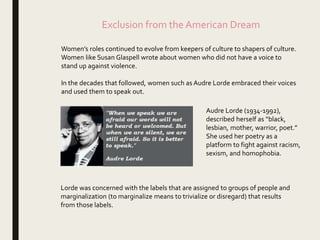 Exclusion from the American Dream
Women’s roles continued to evolve from keepers of culture to shapers of culture.
Women like Susan Glaspell wrote about women who did not have a voice to
stand up against violence.
In the decades that followed, women such as Audre Lorde embraced their voices
and used them to speak out.
Audre Lorde (1934-1992),
described herself as “black,
lesbian, mother, warrior, poet.”
She used her poetry as a
platform to fight against racism,
sexism, and homophobia.
Lorde was concerned with the labels that are assigned to groups of people and
marginalization (to marginalize means to trivialize or disregard) that results
from those labels.
 