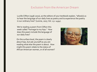 Exclusion from the American Dream
Lucille Clifton (1936-2010), as the editors of your textbook explain, “allow[s] us
to hear the language of our daily lives as poetry and to experience the poetry
in our ordinary lives” (Levine, 2017,Vol. 1 p. 1494).
We’re reading a poem from Clifton this
week called “homage to my hips.” How
does this poem include the language of
our daily lives?
On the surface level, the poem is clearly
about hips, but ask yourself as you are
reading what else the poem is about. How
might this poem relate to the status of
African American women, or of all women?
 