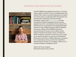 Exclusion from the American Dream
JUSTINTORRES has published short fiction in The New
Yorker, Harper's, Granta,Tin House,TheWashington Post,
GlimmerTrain, Flaunt, and other publications, as well as
non-fiction pieces in publications like The Guardian and
The Advocate.A graduate of the Iowa Writers'
Workshop, Justin's novel We the Animals has been
translated into fifteen languages and was recently
adapted into a film. It premiered at the Sundance Film
Festival and was nominated for five Independent Spirit
Awards. He was aWallace Stegner Fellow at Stanford
University, a fellow at the Radcliffe Institute for
Advanced Study at Harvard, and a CullmanCenter
Fellow at the NewYork Public Library.The National
Book Foundation named him one of the 2012's 5 under
35. He was the recipient of a grant from the National
Endowment of the Arts, a Rolón Fellowship in Literature
from United StatesArtists, and theVCUCabell First
Novelist Award. He lives in LosAngeles, where he is an
Assistant Professor of English at UCLA.
Taken fromTorres’ website:
http://www.justin-torres.com/bio
 