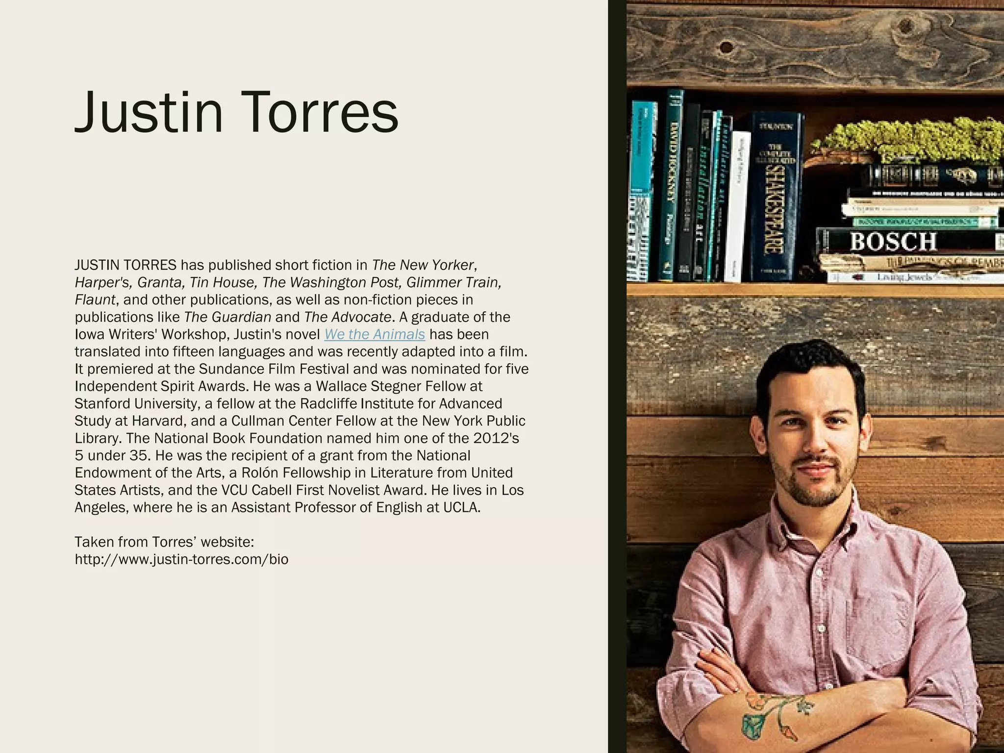 Justin Torres
JUSTIN TORRES has published short fiction in The New Yorker,
Harper's, Granta, Tin House, The Washington Post, Glimmer Train,
Flaunt, and other publications, as well as non-fiction pieces in
publications like The Guardian and The Advocate. A graduate of the
Iowa Writers' Workshop, Justin's novel We the Animals has been
translated into fifteen languages and was recently adapted into a film.
It premiered at the Sundance Film Festival and was nominated for five
Independent Spirit Awards. He was a Wallace Stegner Fellow at
Stanford University, a fellow at the Radcliffe Institute for Advanced
Study at Harvard, and a Cullman Center Fellow at the New York Public
Library. The National Book Foundation named him one of the 2012's
5 under 35. He was the recipient of a grant from the National
Endowment of the Arts, a Rolón Fellowship in Literature from United
States Artists, and the VCU Cabell First Novelist Award. He lives in Los
Angeles, where he is an Assistant Professor of English at UCLA.
Taken from Torres’ website:
http://www.justin-torres.com/bio
 