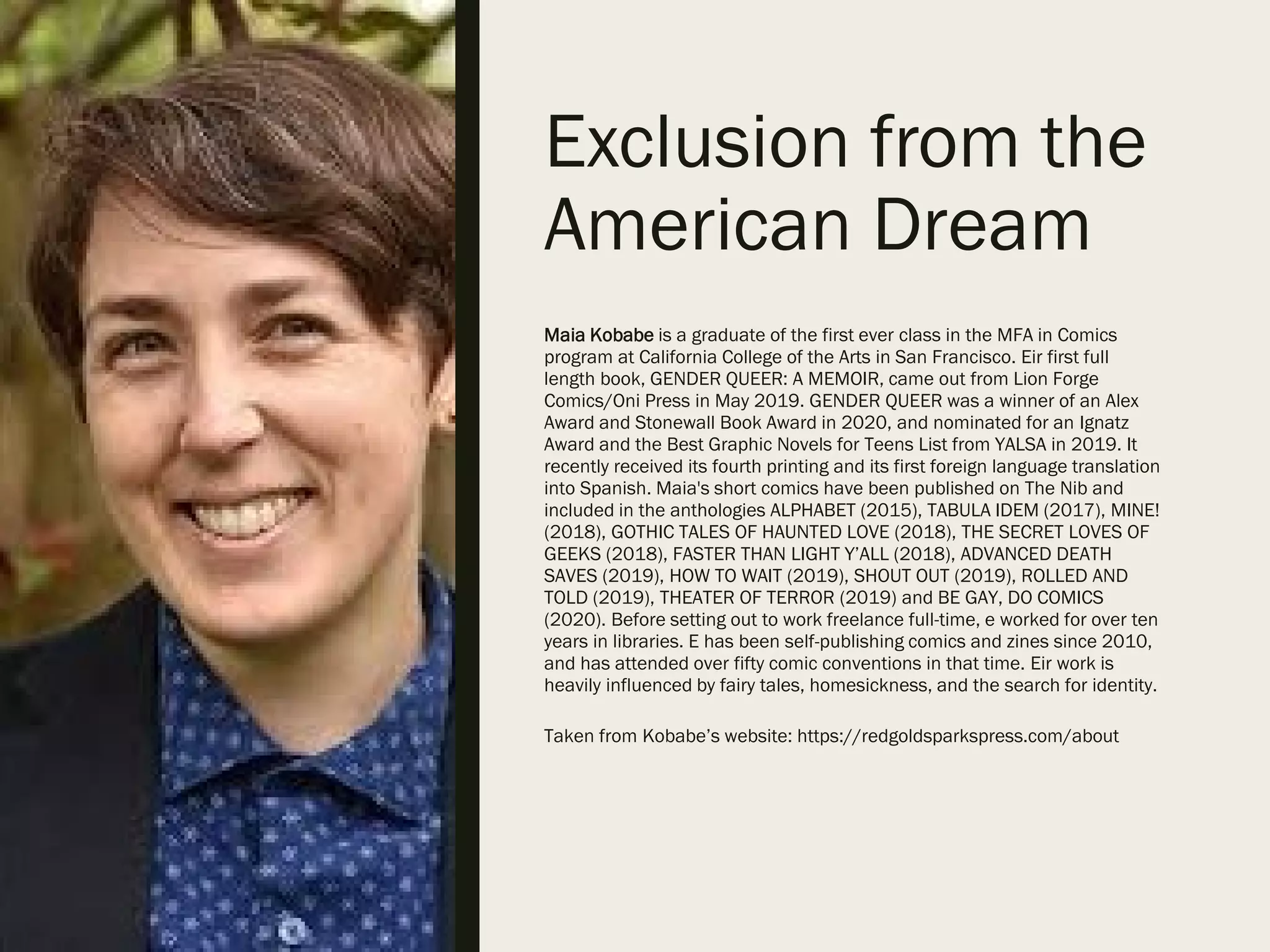 Exclusion from the
American Dream
Maia Kobabe is a graduate of the first ever class in the MFA in Comics
program at California College of the Arts in San Francisco. Eir first full
length book, GENDER QUEER: A MEMOIR, came out from Lion Forge
Comics/Oni Press in May 2019. GENDER QUEER was a winner of an Alex
Award and Stonewall Book Award in 2020, and nominated for an Ignatz
Award and the Best Graphic Novels for Teens List from YALSA in 2019. It
recently received its fourth printing and its first foreign language translation
into Spanish. Maia's short comics have been published on The Nib and
included in the anthologies ALPHABET (2015), TABULA IDEM (2017), MINE!
(2018), GOTHIC TALES OF HAUNTED LOVE (2018), THE SECRET LOVES OF
GEEKS (2018), FASTER THAN LIGHT Y’ALL (2018), ADVANCED DEATH
SAVES (2019), HOW TO WAIT (2019), SHOUT OUT (2019), ROLLED AND
TOLD (2019), THEATER OF TERROR (2019) and BE GAY, DO COMICS
(2020). Before setting out to work freelance full-time, e worked for over ten
years in libraries. E has been self-publishing comics and zines since 2010,
and has attended over fifty comic conventions in that time. Eir work is
heavily influenced by fairy tales, homesickness, and the search for identity.
Taken from Kobabe’s website: https://redgoldsparkspress.com/about
 