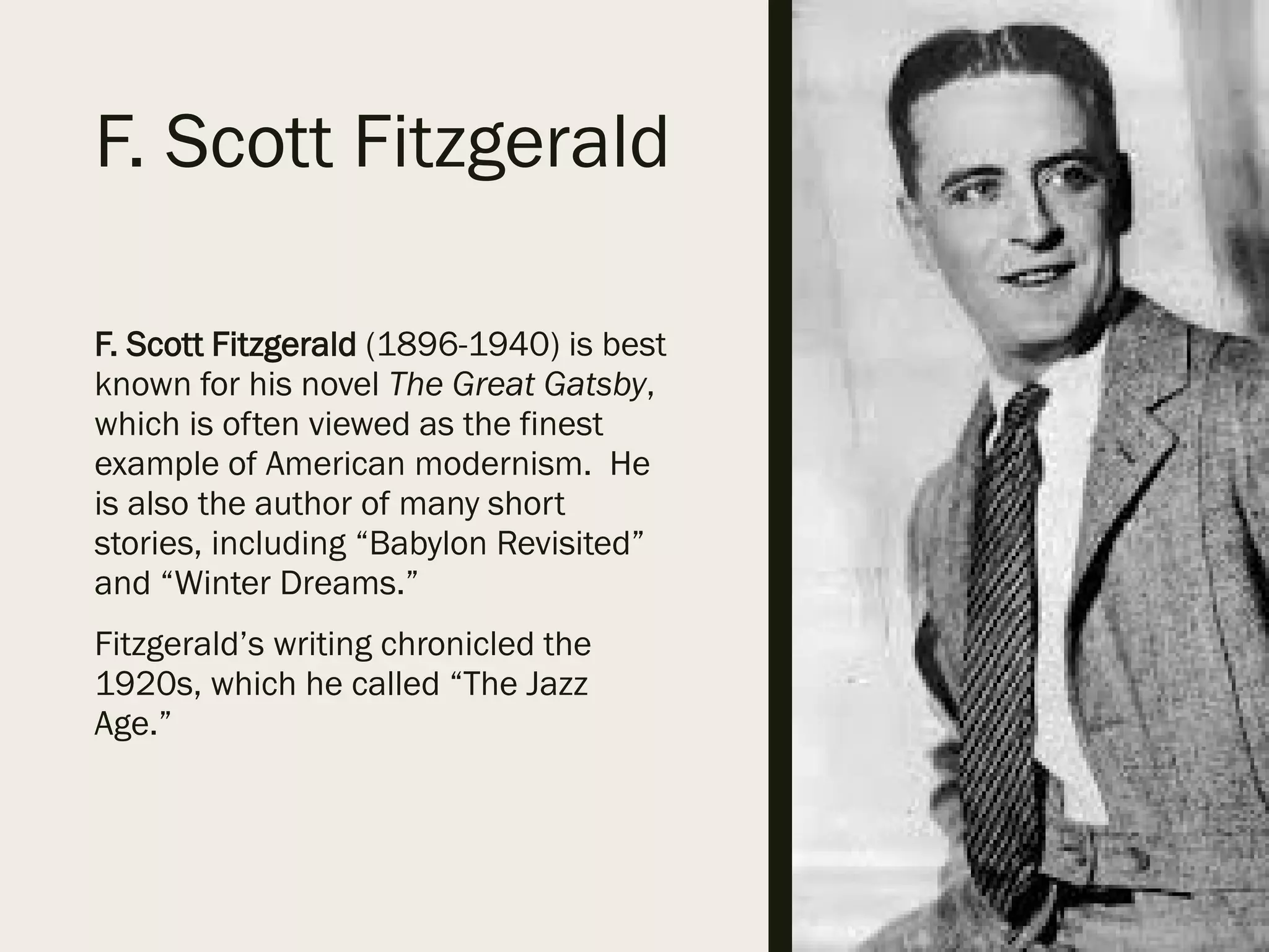 F. Scott Fitzgerald
F. Scott Fitzgerald (1896-1940) is best
known for his novel The Great Gatsby,
which is often viewed as the finest
example of American modernism. He
is also the author of many short
stories, including “Babylon Revisited”
and “Winter Dreams.”
Fitzgerald’s writing chronicled the
1920s, which he called “The Jazz
Age.”
 