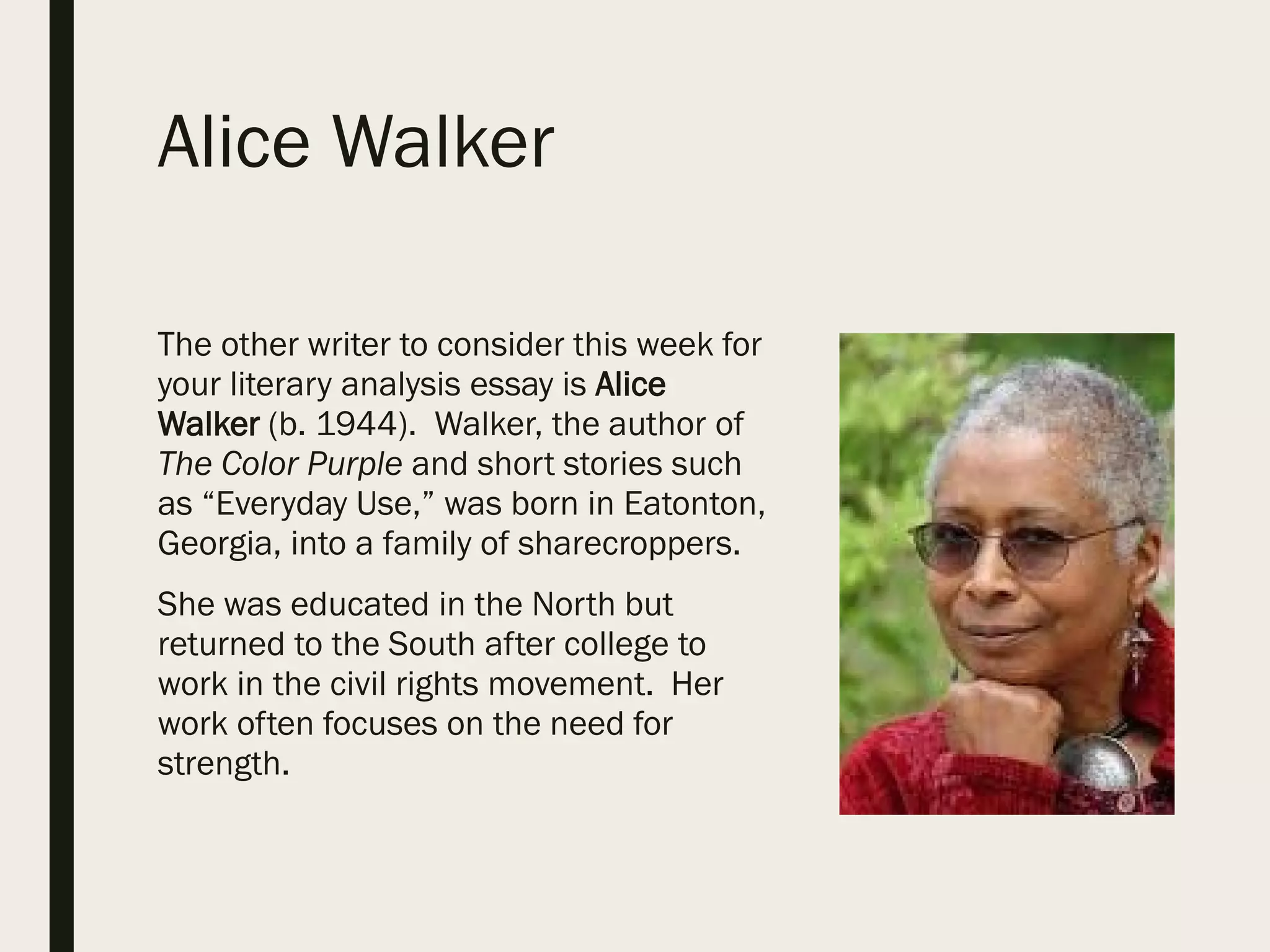 Alice Walker
The other writer to consider this week for
your literary analysis essay is Alice
Walker (b. 1944). Walker, the author of
The Color Purple and short stories such
as “Everyday Use,” was born in Eatonton,
Georgia, into a family of sharecroppers.
She was educated in the North but
returned to the South after college to
work in the civil rights movement. Her
work often focuses on the need for
strength.
 