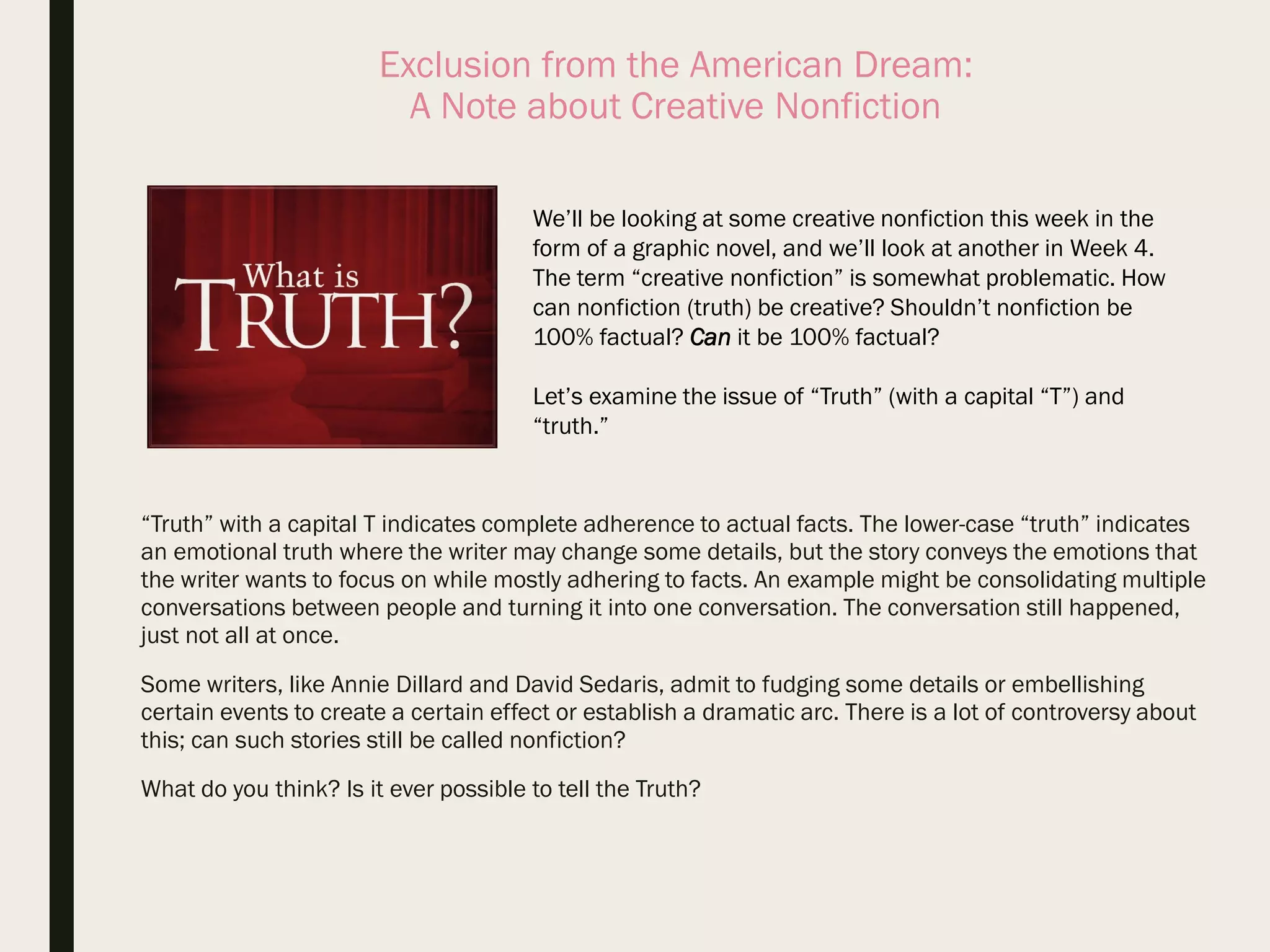 Exclusion from the American Dream:
A Note about Creative Nonfiction
“Truth” with a capital T indicates complete adherence to actual facts. The lower-case “truth” indicates
an emotional truth where the writer may change some details, but the story conveys the emotions that
the writer wants to focus on while mostly adhering to facts. An example might be consolidating multiple
conversations between people and turning it into one conversation. The conversation still happened,
just not all at once.
Some writers, like Annie Dillard and David Sedaris, admit to fudging some details or embellishing
certain events to create a certain effect or establish a dramatic arc. There is a lot of controversy about
this; can such stories still be called nonfiction?
What do you think? Is it ever possible to tell the Truth?
We’ll be looking at some creative nonfiction this week in the
form of a graphic novel, and we’ll look at another in Week 4.
The term “creative nonfiction” is somewhat problematic. How
can nonfiction (truth) be creative? Shouldn’t nonfiction be
100% factual? Can it be 100% factual?
Let’s examine the issue of “Truth” (with a capital “T”) and
“truth.”
 