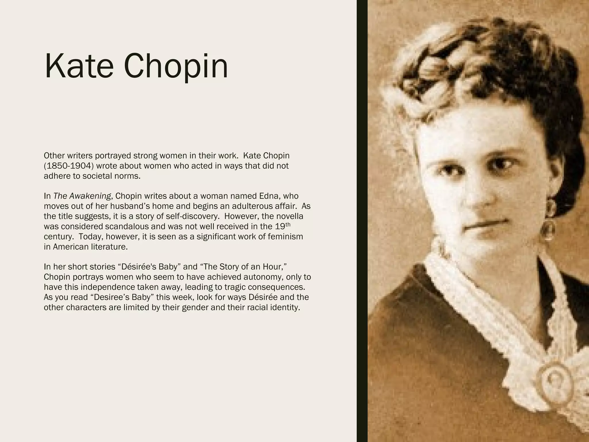 Kate Chopin
Other writers portrayed strong women in their work. Kate Chopin
(1850-1904) wrote about women who acted in ways that did not
adhere to societal norms.
In The Awakening, Chopin writes about a woman named Edna, who
moves out of her husband’s home and begins an adulterous affair. As
the title suggests, it is a story of self-discovery. However, the novella
was considered scandalous and was not well received in the 19th
century. Today, however, it is seen as a significant work of feminism
in American literature.
In her short stories “Désirée's Baby” and “The Story of an Hour,”
Chopin portrays women who seem to have achieved autonomy, only to
have this independence taken away, leading to tragic consequences.
As you read “Desiree’s Baby” this week, look for ways Désirée and the
other characters are limited by their gender and their racial identity.
 