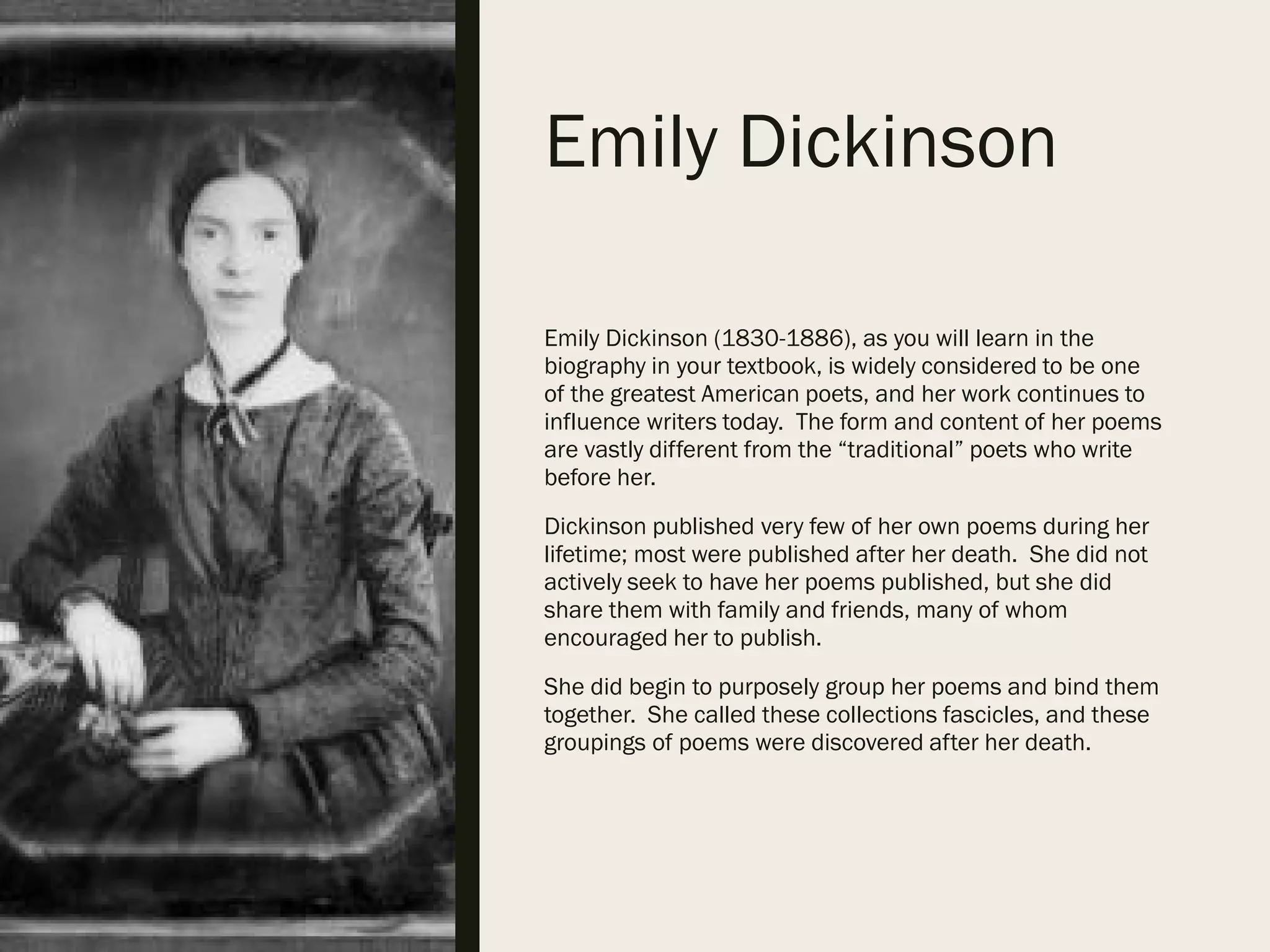 Emily Dickinson
Emily Dickinson (1830-1886), as you will learn in the
biography in your textbook, is widely considered to be one
of the greatest American poets, and her work continues to
influence writers today. The form and content of her poems
are vastly different from the “traditional” poets who write
before her.
Dickinson published very few of her own poems during her
lifetime; most were published after her death. She did not
actively seek to have her poems published, but she did
share them with family and friends, many of whom
encouraged her to publish.
She did begin to purposely group her poems and bind them
together. She called these collections fascicles, and these
groupings of poems were discovered after her death.
 
