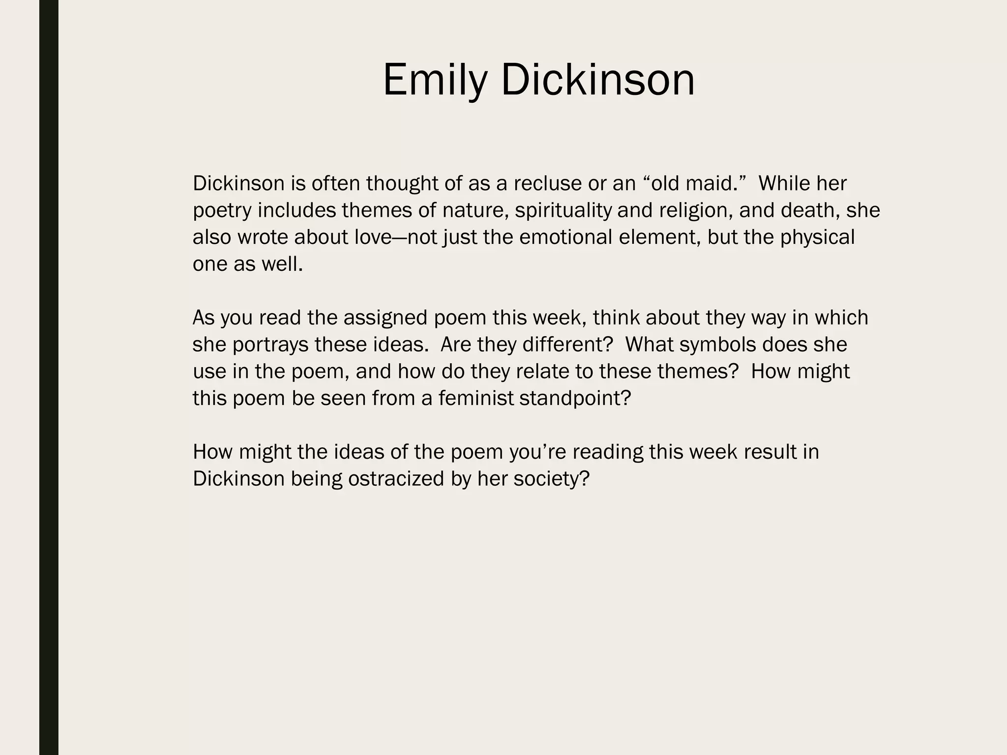 Dickinson is often thought of as a recluse or an “old maid.” While her
poetry includes themes of nature, spirituality and religion, and death, she
also wrote about love—not just the emotional element, but the physical
one as well.
As you read the assigned poem this week, think about they way in which
she portrays these ideas. Are they different? What symbols does she
use in the poem, and how do they relate to these themes? How might
this poem be seen from a feminist standpoint?
How might the ideas of the poem you’re reading this week result in
Dickinson being ostracized by her society?
Emily Dickinson
 