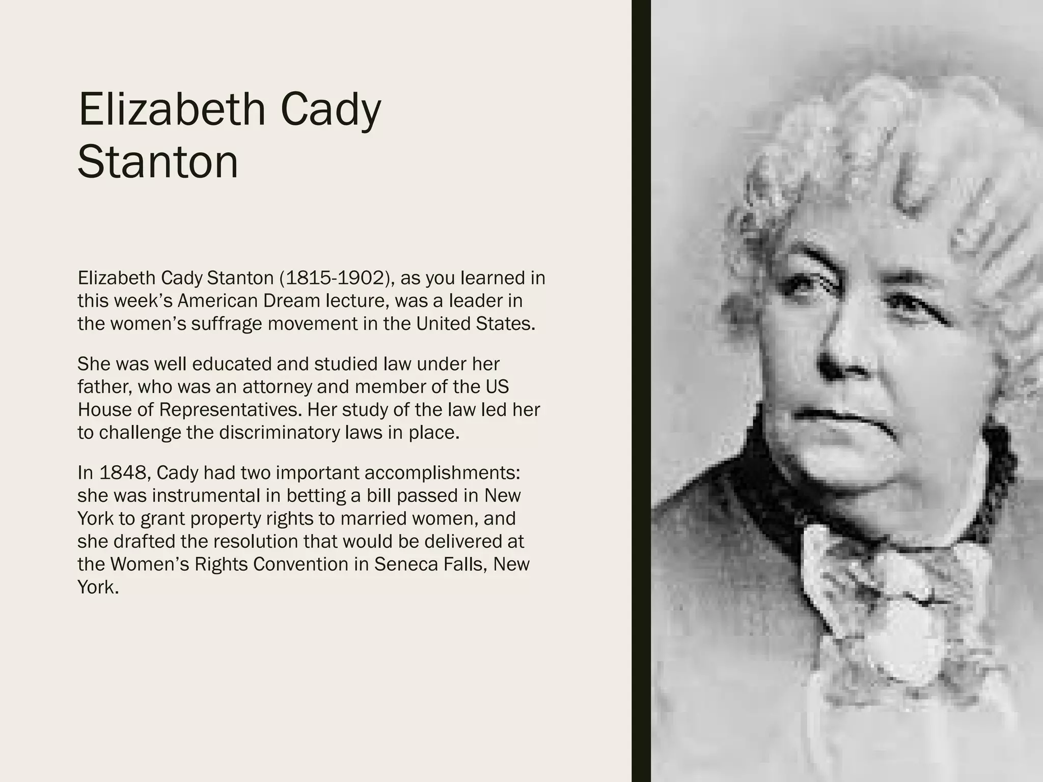 Elizabeth Cady
Stanton
Elizabeth Cady Stanton (1815-1902), as you learned in
this week’s American Dream lecture, was a leader in
the women’s suffrage movement in the United States.
She was well educated and studied law under her
father, who was an attorney and member of the US
House of Representatives. Her study of the law led her
to challenge the discriminatory laws in place.
In 1848, Cady had two important accomplishments:
she was instrumental in betting a bill passed in New
York to grant property rights to married women, and
she drafted the resolution that would be delivered at
the Women’s Rights Convention in Seneca Falls, New
York.
 