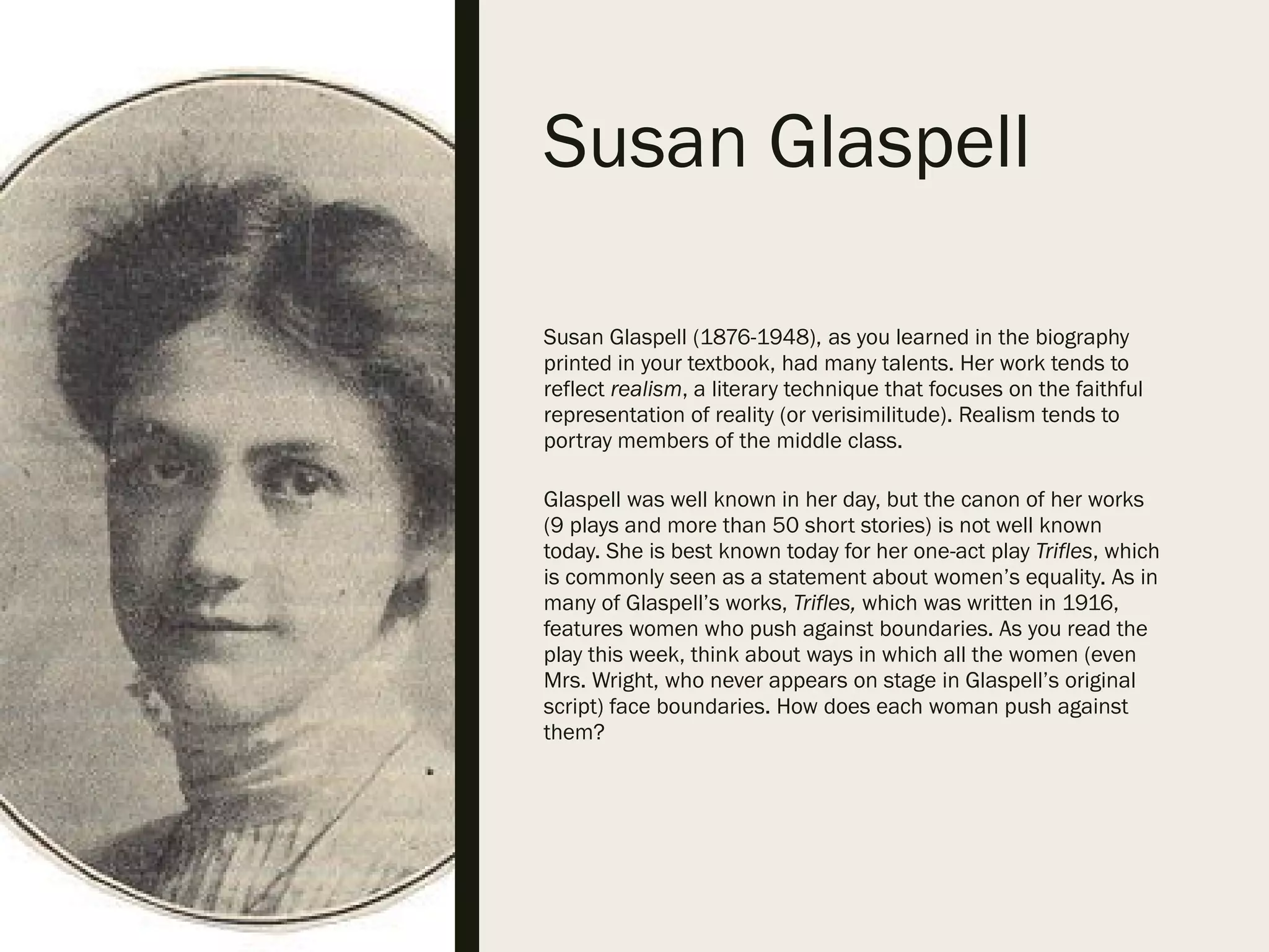 Susan Glaspell
Susan Glaspell (1876-1948), as you learned in the biography
printed in your textbook, had many talents. Her work tends to
reflect realism, a literary technique that focuses on the faithful
representation of reality (or verisimilitude). Realism tends to
portray members of the middle class.
Glaspell was well known in her day, but the canon of her works
(9 plays and more than 50 short stories) is not well known
today. She is best known today for her one-act play Trifles, which
is commonly seen as a statement about women’s equality. As in
many of Glaspell’s works, Trifles, which was written in 1916,
features women who push against boundaries. As you read the
play this week, think about ways in which all the women (even
Mrs. Wright, who never appears on stage in Glaspell’s original
script) face boundaries. How does each woman push against
them?
 