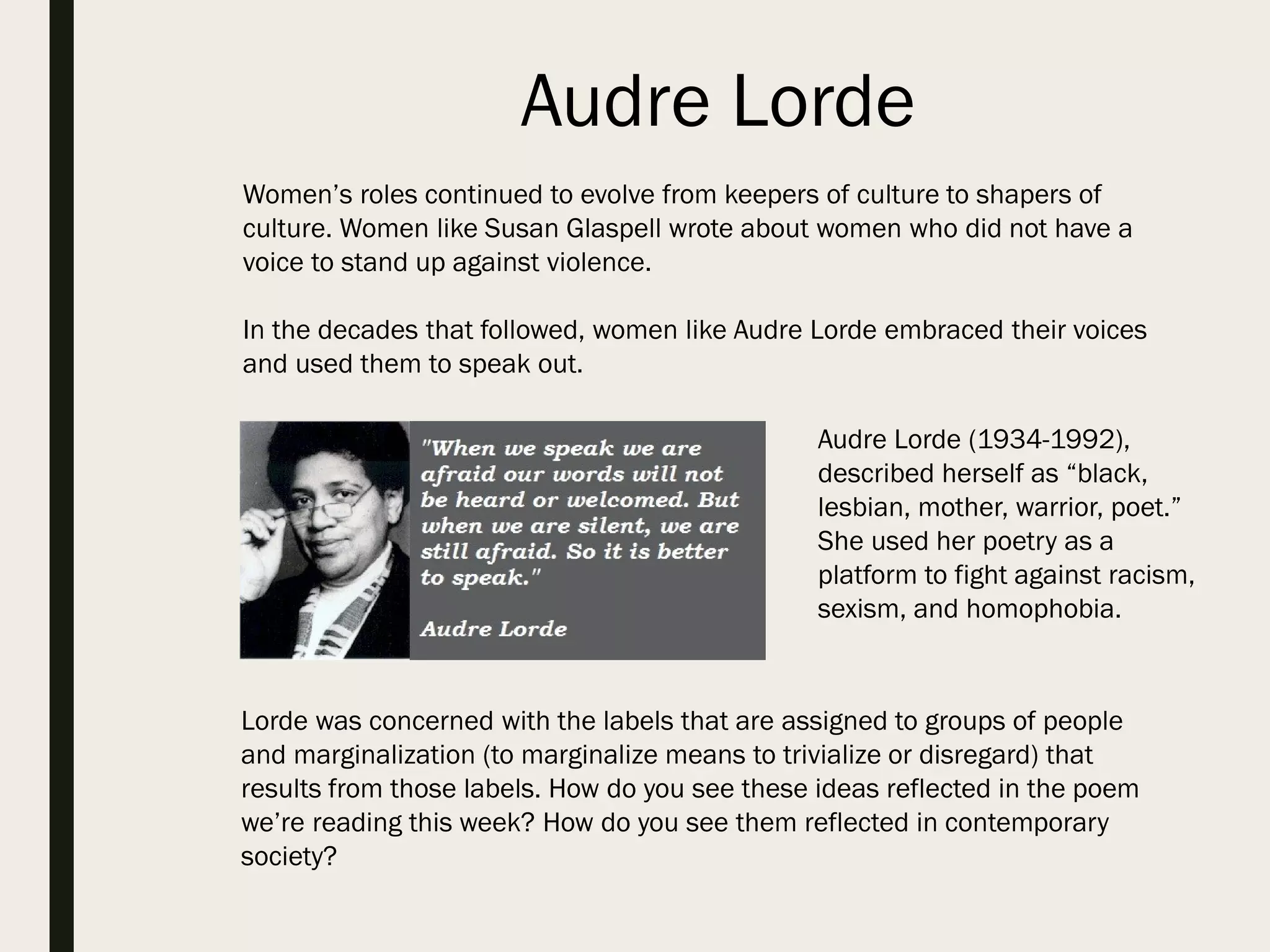 Audre Lorde
Women’s roles continued to evolve from keepers of culture to shapers of
culture. Women like Susan Glaspell wrote about women who did not have a
voice to stand up against violence.
In the decades that followed, women like Audre Lorde embraced their voices
and used them to speak out.
Audre Lorde (1934-1992),
described herself as “black,
lesbian, mother, warrior, poet.”
She used her poetry as a
platform to fight against racism,
sexism, and homophobia.
Lorde was concerned with the labels that are assigned to groups of people
and marginalization (to marginalize means to trivialize or disregard) that
results from those labels. How do you see these ideas reflected in the poem
we’re reading this week? How do you see them reflected in contemporary
society?
 