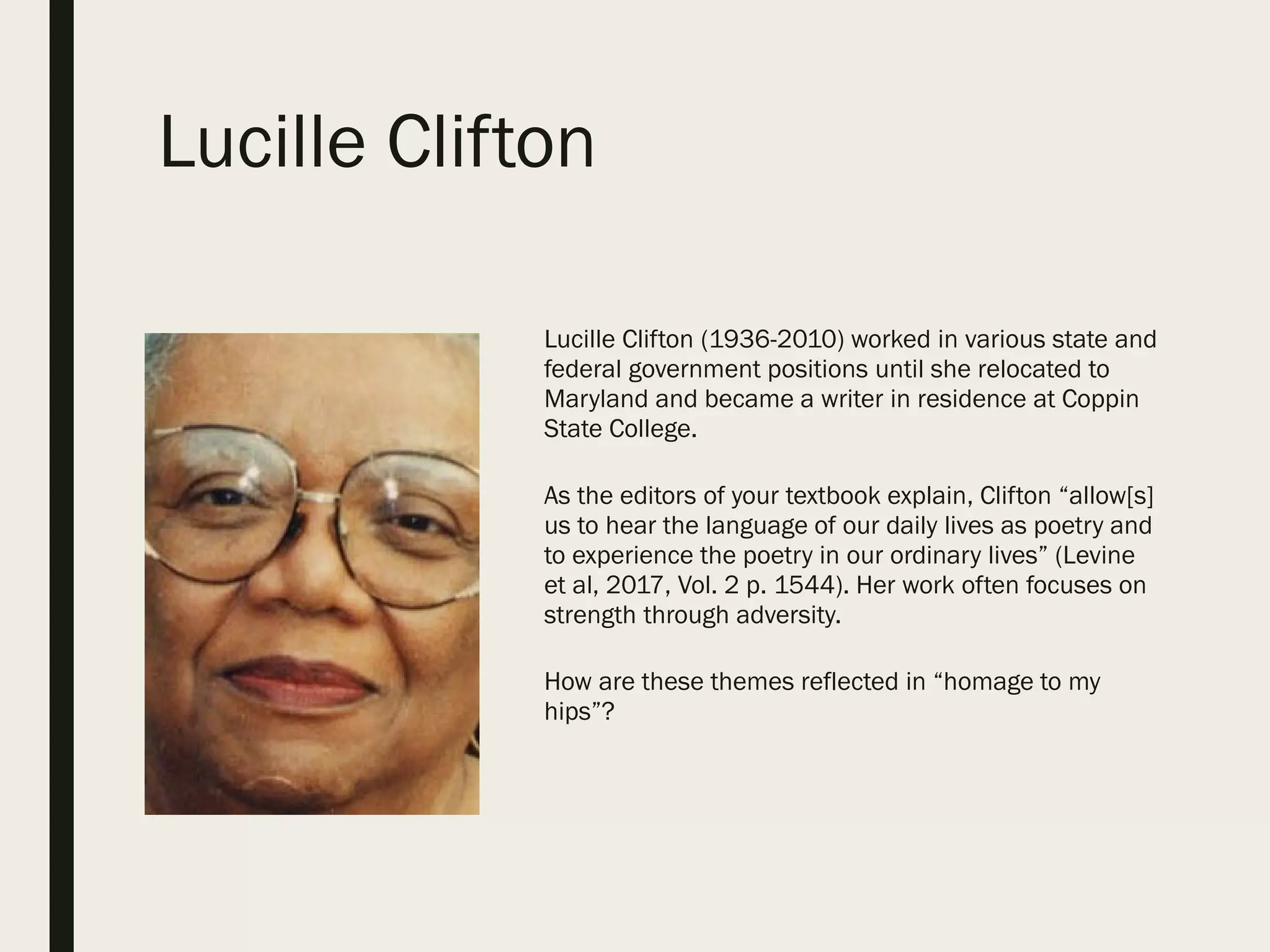 Lucille Clifton
Lucille Clifton (1936-2010) worked in various state and
federal government positions until she relocated to
Maryland and became a writer in residence at Coppin
State College.
As the editors of your textbook explain, Clifton “allow[s]
us to hear the language of our daily lives as poetry and
to experience the poetry in our ordinary lives” (Levine
et al, 2017, Vol. 2 p. 1544). Her work often focuses on
strength through adversity.
How are these themes reflected in “homage to my
hips”?
 