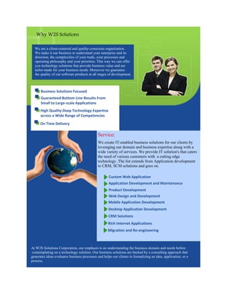 Why W2S Solutions

  We are a client-centered and quality-conscious organization.
  We make it our business to understand your enterprise and its
  direction, the complexities of your trade, your processes and
  operating philosophy and your priorities. This way we can offer
  you technology solutions that provide business value and are
  tailor-made for your business needs. Moreover we guarantee
  the quality of our software products at all stages of development.



      Business Solutions Focused
      Guaranteed Bottom Line Results From
      Small to Large-scale Applications
      High Quality Deep Technology Expertise
      across a Wide Range of Competencies
      On Time Delivery

                                             Service:
                                             We create IT-enabled business solutions for our clients by
                                             leveraging our domain and business expertise along with a
                                             wide variety of services. We provide IT solution's that caters
                                             the need of various customers with a cutting edge
                                             technology .The list extends from Application development
                                             to CRM, SCM solutions and goes on.

                                                     Custom Web Application
                                                     Application Development and Maintenance
                                                     Product Development
                                                     Web Design and Development
                                                     Mobile Application Development
                                                     Desktop Application Development
                                                     CRM Solutions
                                                     Rich Internet Applications
                                                    Migration and Re-engineering



At W2S Solutions Corporation, our emphasis is on understanding the business domain and needs before
 contemplating on a technology solution. Our business solutions are backed by a consulting approach that
generates ideas evaluates business processes and helps our clients in formalizing an idea, application, or a
process.
 