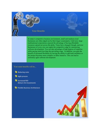 Your Benefits


                     In today's competitive business environment, small and medium-sized
                     businesses are often edged out by their larger counterparts. Until now, large
                     multinational corporations enjoyed the advantage of having affordable
                     resources spread out across the globe. Times have changed, though, and now
                     businesses of every size can regain the competitive edge by outsourcing
                     software development. You can take advantage of high degrees of expertise
                     while paying much less than the prevailing wage. In addition, you gain the
                     benefit of increased flexibility by having the ability to add team members as
                     the project becomes more complex or labor intensive. This can lead to
                     extremely agile software development.




Your main benefits will be...

     Reducing costs

     Agile process

     Increased ROI
     (Return On Investment)

     Flexible Business Architecture
 