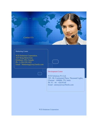 Contact Us




Marketing Center

W2S Solutions Corporation.
3227 King Street East,
Kitchener, ON, Canada.
Ph : 1-226-339-1422
Email : Marketing@way2smile.com


                                    Development Center

                                    W2S Solutions Pvt Ltd.
                                    705, 1B, Continental Plaza, Thousand Lights,
                                    Chennai – 600006, TN, India
                                    Ph: 91 - 44 – 42634168
                                    Email : antony@way2Smile.com




                         W2S Solutions Corporation
 