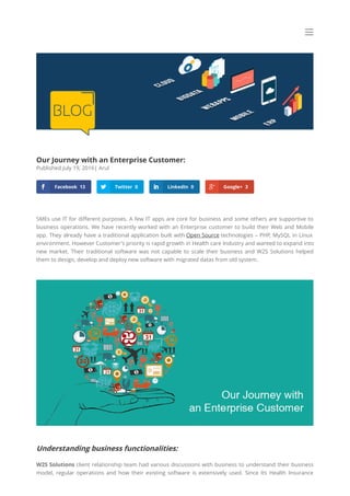 Our Journey with an Enterprise Customer:
Published July 19, 2016| Arul
SMEs use IT for di erent purposes. A few IT apps are core for business and some others are supportive to
business operations. We have recently worked with an Enterprise customer to build their Web and Mobile
app. They already have a traditional application built with Open Source technologies – PHP, MySQL in Linux
environment. However Customer’s priority is rapid growth in Health care Industry and wanted to expand into
new market. Their traditional software was not capable to scale their business and W2S Solutions helped
them to design, develop and deploy new software with migrated datas from old system.
Understanding business functionalities:
W2S Solutions client relationship team had various discussions with business to understand their business
model, regular operations and how their existing software is extensively used. Since Its Health Insurance
 Facebook 13  Twitter 0  LinkedIn 0  Google+ 3
 