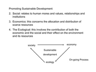 Promoting Sustainable Development: Social: relates to human mores and values, relationships and institutions Economics: this concerns the allocation and distribution of scarce resources The Ecological: this involves the contribution of both the economic and the social and their effect on the environment and its resources society ecology economy Sustainable development On-going Process 