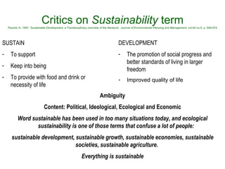 Critics on  Sustainability  term Pezzoli, K, 1997, ’Sustainable Development: a Trandisciplinary overview of the literature’,  Journal of Environmental Planning and Management , vol.40 no.5, p. 549-574 SUSTAIN To support Keep into being To provide with food and drink or necessity of life DEVELOPMENT The promotion of social progress and better standards of living in larger freedom  Improved quality of life  Ambiguity Content: Political, Ideological, Ecological and Economic Word sustainable has been used in too many situations today, and ecological sustainability is one of those terms that confuse a lot of people:  sustainable development, sustainable growth, sustainable economies, sustainable societies, sustainable agriculture. Everything is sustainable   