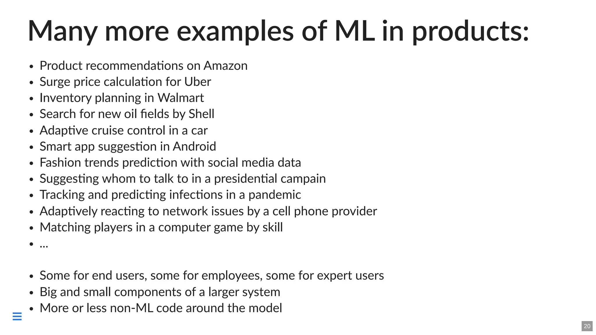 Many more examples of ML in products:
Product recommendations on Amazon
Surge price calculation for Uber
Inventory planning in Walmart
Search for new oil fields by Shell
Adaptive cruise control in a car
Smart app suggestion in Android
Fashion trends prediction with social media data
Suggesting whom to talk to in a presidential campain
Tracking and predicting infections in a pandemic
Adaptively reacting to network issues by a cell phone provider
Matching players in a computer game by skill
...
Some for end users, some for employees, some for expert users
Big and small components of a larger system
More or less non-ML code around the model
20

 