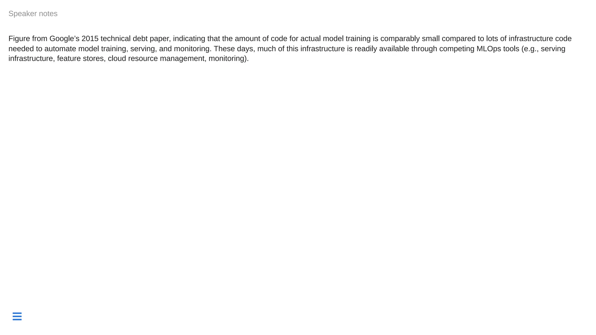 
Figure from Google’s 2015 technical debt paper, indicating that the amount of code for actual model training is comparably small compared to lots of infrastructure code
needed to automate model training, serving, and monitoring. These days, much of this infrastructure is readily available through competing MLOps tools (e.g., serving
infrastructure, feature stores, cloud resource management, monitoring).
Speaker notes
 