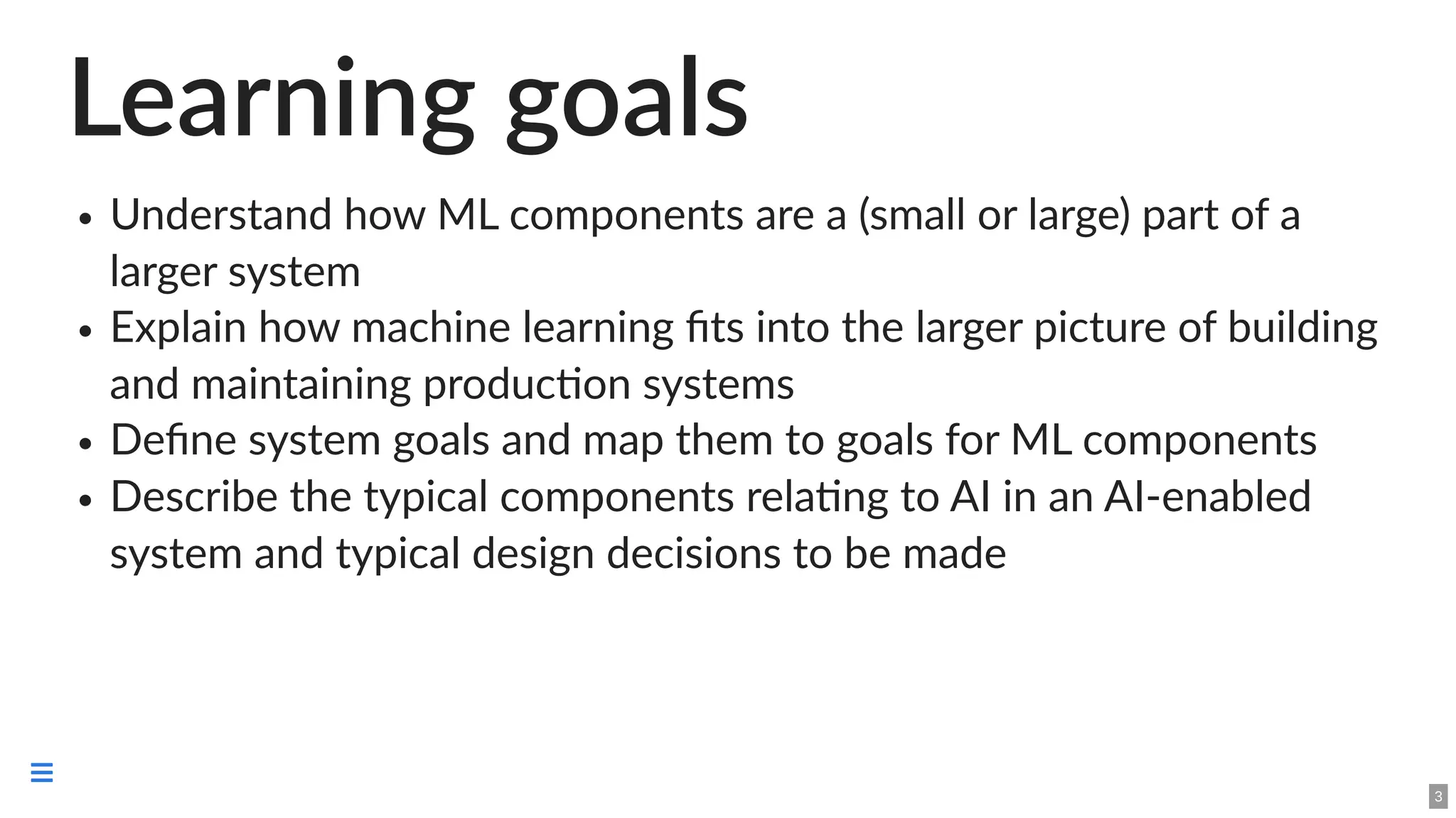 Learning goals
Understand how ML components are a (small or large) part of a
larger system
Explain how machine learning fits into the larger picture of building
and maintaining production systems
Define system goals and map them to goals for ML components
Describe the typical components relating to AI in an AI-enabled
system and typical design decisions to be made
3

 