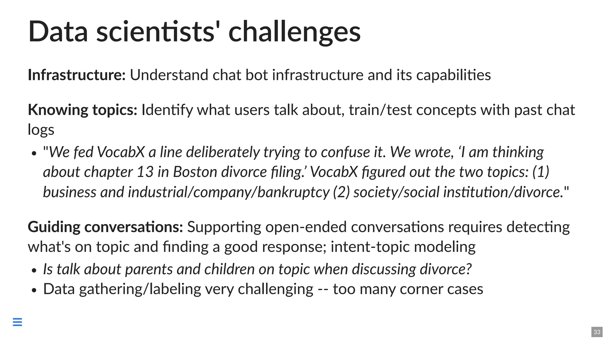 Data scientists' challenges
Infrastructure: Understand chat bot infrastructure and its capabilities
Knowing topics: Identify what users talk about, train/test concepts with past chat
logs
"We fed VocabX a line deliberately trying to confuse it. We wrote, ‘I am thinking
about chapter 13 in Boston divorce filing.’ VocabX figured out the two topics: (1)
business and industrial/company/bankruptcy (2) society/social institution/divorce."
Guiding conversations: Supporting open-ended conversations requires detecting
what's on topic and finding a good response; intent-topic modeling
Is talk about parents and children on topic when discussing divorce?
Data gathering/labeling very challenging -- too many corner cases
33

 
