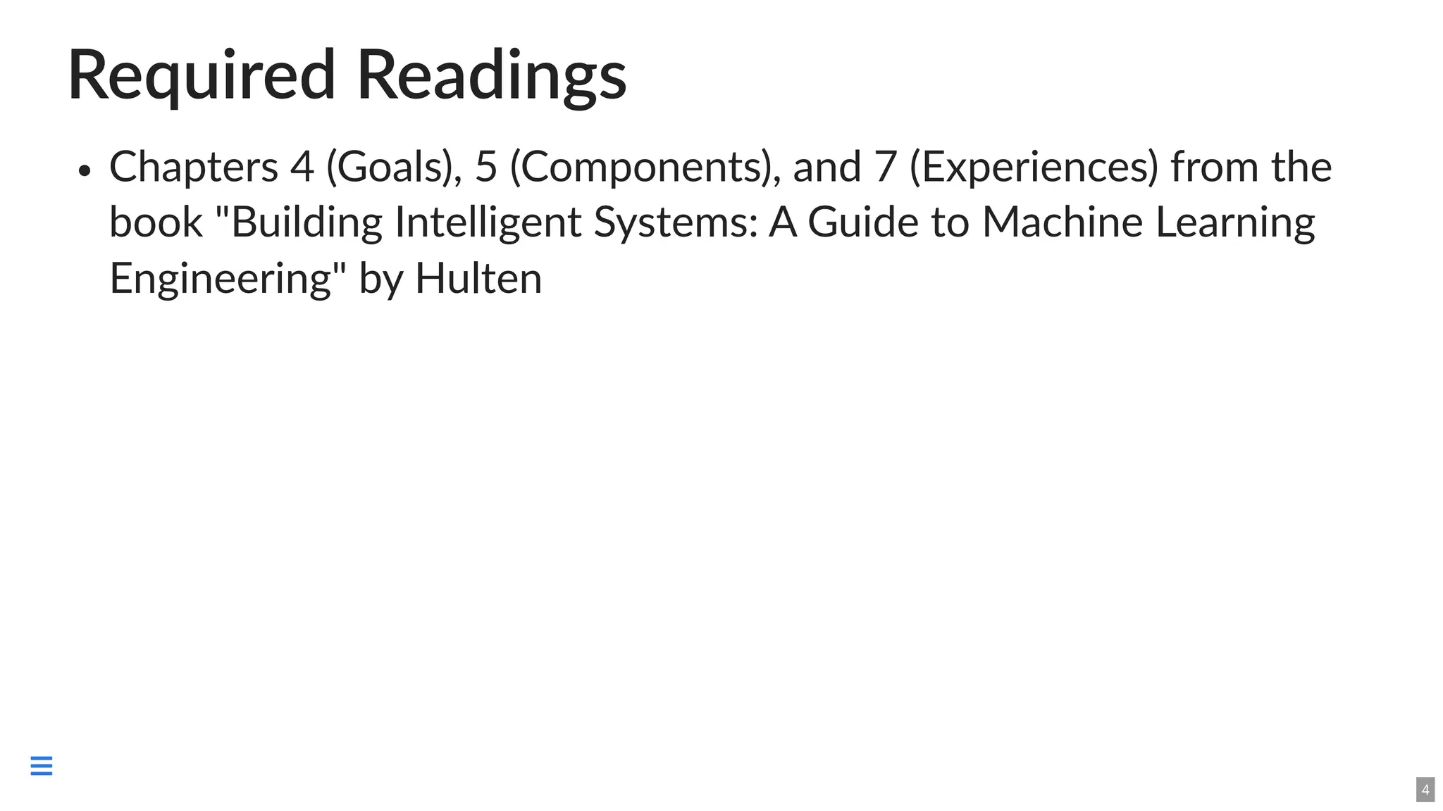 Required Readings
Chapters 4 (Goals), 5 (Components), and 7 (Experiences) from the
book "Building Intelligent Systems: A Guide to Machine Learning
Engineering" by Hulten
4

 