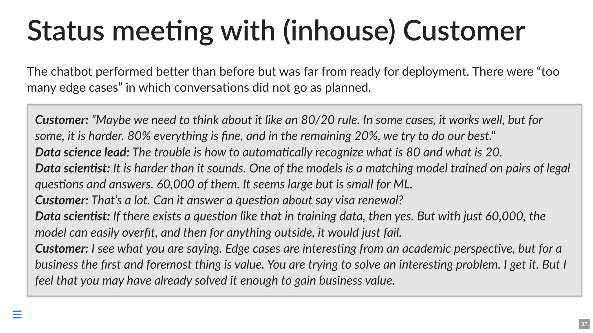 Status meeting with (inhouse) Customer
The chatbot performed better than before but was far from ready for deployment. There were “too
many edge cases” in which conversations did not go as planned.
Customer: "Maybe we need to think about it like an 80/20 rule. In some cases, it works well, but for
some, it is harder. 80% everything is fine, and in the remaining 20%, we try to do our best."
Data science lead: The trouble is how to automatically recognize what is 80 and what is 20.
Data scientist: It is harder than it sounds. One of the models is a matching model trained on pairs of legal
questions and answers. 60,000 of them. It seems large but is small for ML.
Customer: That’s a lot. Can it answer a question about say visa renewal?
Data scientist: If there exists a question like that in training data, then yes. But with just 60,000, the
model can easily overfit, and then for anything outside, it would just fail.
Customer: I see what you are saying. Edge cases are interesting from an academic perspective, but for a
business the first and foremost thing is value. You are trying to solve an interesting problem. I get it. But I
feel that you may have already solved it enough to gain business value.
35

 