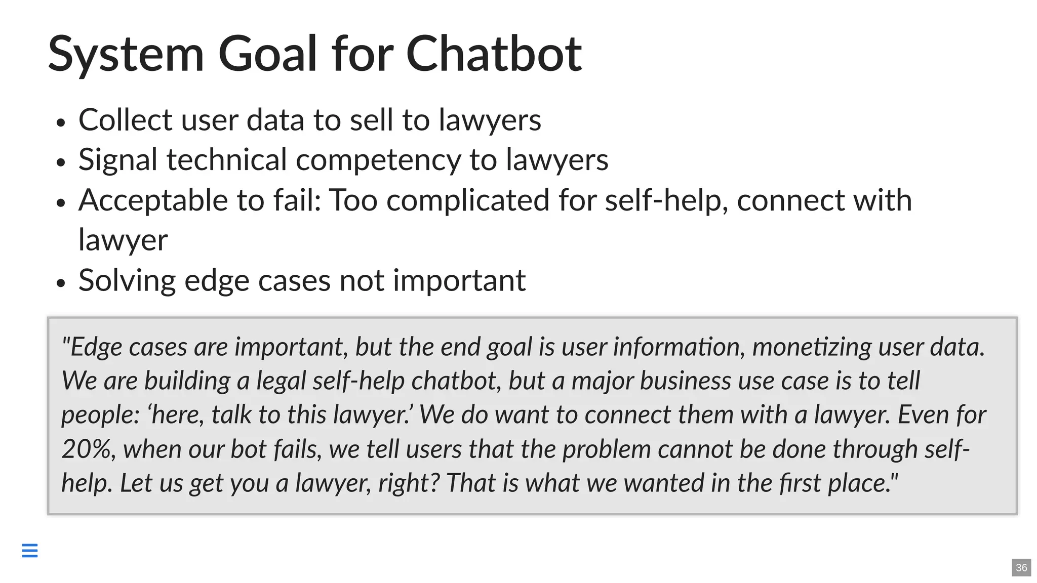 System Goal for Chatbot
Collect user data to sell to lawyers
Signal technical competency to lawyers
Acceptable to fail: Too complicated for self-help, connect with
lawyer
Solving edge cases not important
"Edge cases are important, but the end goal is user information, monetizing user data.
We are building a legal self-help chatbot, but a major business use case is to tell
people: ‘here, talk to this lawyer.’ We do want to connect them with a lawyer. Even for
20%, when our bot fails, we tell users that the problem cannot be done through self-
help. Let us get you a lawyer, right? That is what we wanted in the first place."
36

 