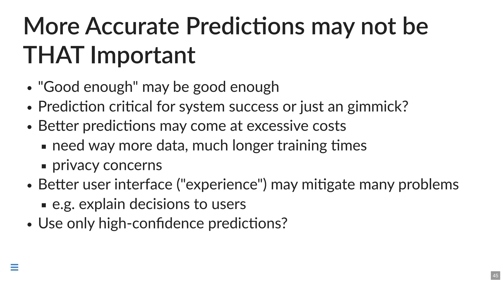 More Accurate Predictions may not be
THAT Important
"Good enough" may be good enough
Prediction critical for system success or just an gimmick?
Better predictions may come at excessive costs
need way more data, much longer training times
privacy concerns
Better user interface ("experience") may mitigate many problems
e.g. explain decisions to users
Use only high-confidence predictions?
45

 
