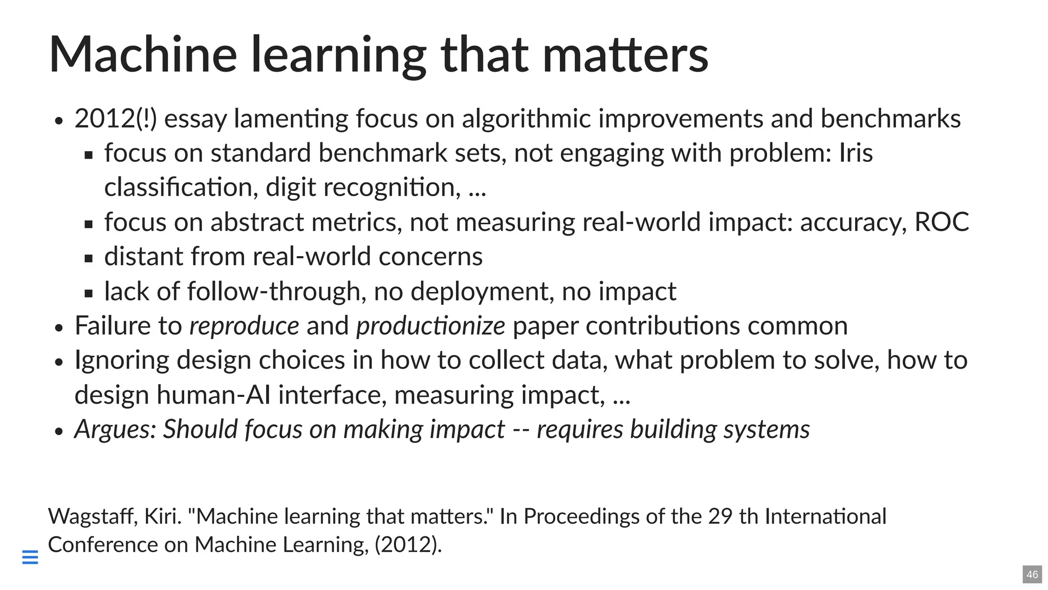 Machine learning that matters
2012(!) essay lamenting focus on algorithmic improvements and benchmarks
focus on standard benchmark sets, not engaging with problem: Iris
classification, digit recognition, ...
focus on abstract metrics, not measuring real-world impact: accuracy, ROC
distant from real-world concerns
lack of follow-through, no deployment, no impact
Failure to reproduce and productionize paper contributions common
Ignoring design choices in how to collect data, what problem to solve, how to
design human-AI interface, measuring impact, ...
Argues: Should focus on making impact -- requires building systems
Wagstaff, Kiri. "Machine learning that matters." In Proceedings of the 29 th International
Conference on Machine Learning, (2012).
46

 