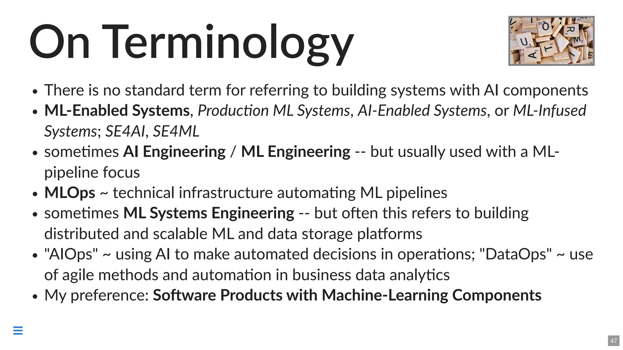 On Terminology
There is no standard term for referring to building systems with AI components
ML-Enabled Systems, Production ML Systems, AI-Enabled Systems, or ML-Infused
Systems; SE4AI, SE4ML
sometimes AI Engineering / ML Engineering -- but usually used with a ML-
pipeline focus
MLOps ~ technical infrastructure automating ML pipelines
sometimes ML Systems Engineering -- but often this refers to building
distributed and scalable ML and data storage platforms
"AIOps" ~ using AI to make automated decisions in operations; "DataOps" ~ use
of agile methods and automation in business data analytics
My preference: Software Products with Machine-Learning Components
47

 
