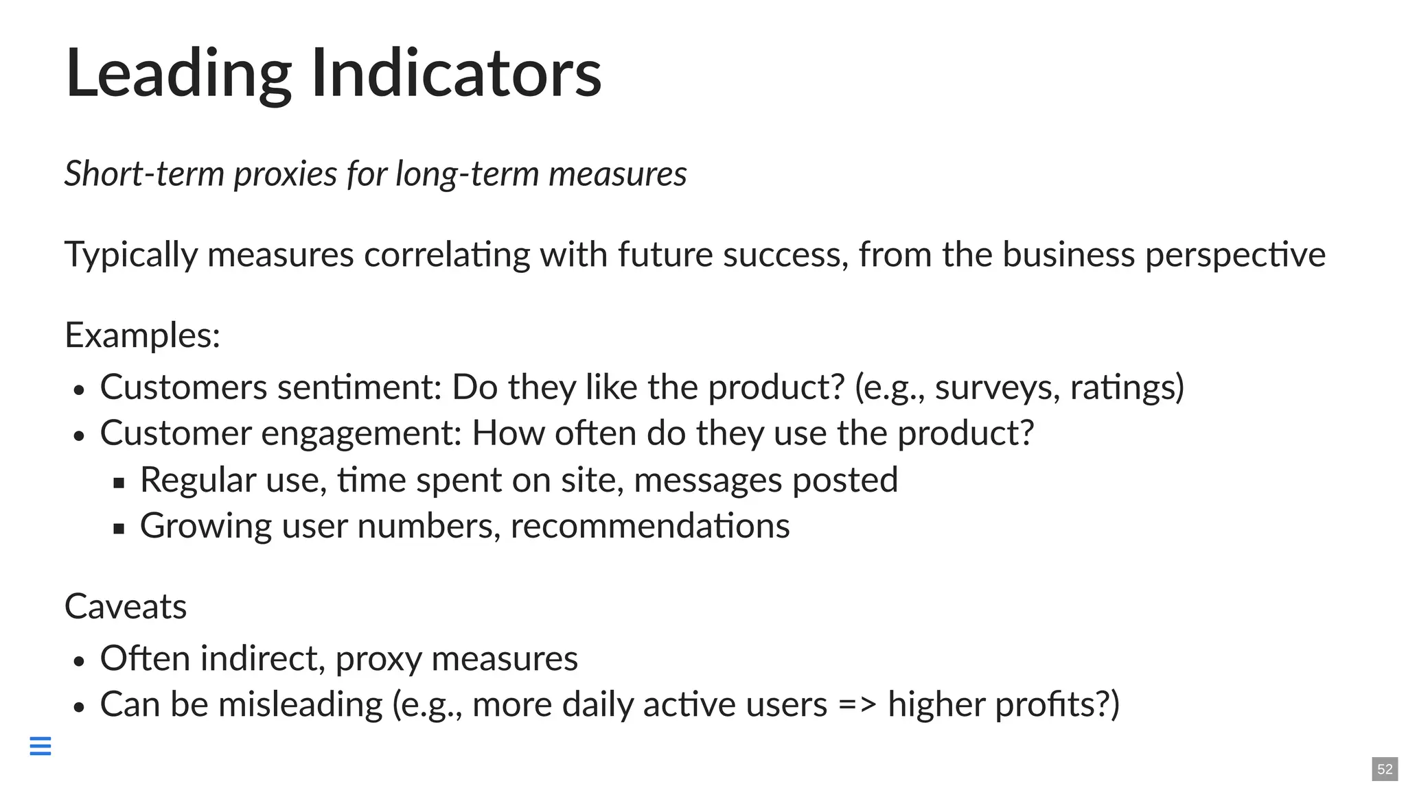 Leading Indicators
Short-term proxies for long-term measures
Typically measures correlating with future success, from the business perspective
Examples:
Customers sentiment: Do they like the product? (e.g., surveys, ratings)
Customer engagement: How often do they use the product?
Regular use, time spent on site, messages posted
Growing user numbers, recommendations
Caveats
Often indirect, proxy measures
Can be misleading (e.g., more daily active users => higher profits?)
52

 