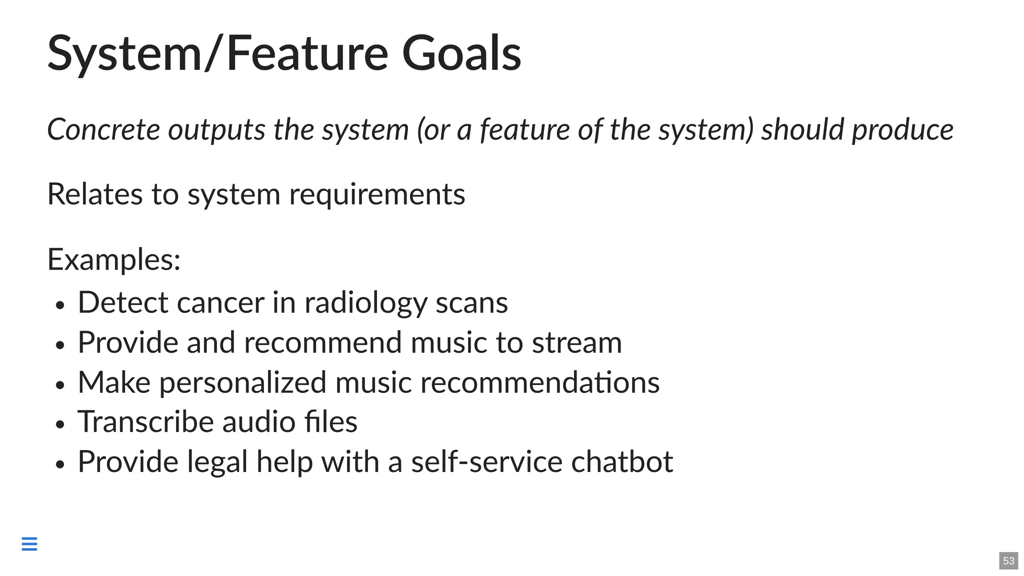 System/Feature Goals
Concrete outputs the system (or a feature of the system) should produce
Relates to system requirements
Examples:
Detect cancer in radiology scans
Provide and recommend music to stream
Make personalized music recommendations
Transcribe audio files
Provide legal help with a self-service chatbot
53

 