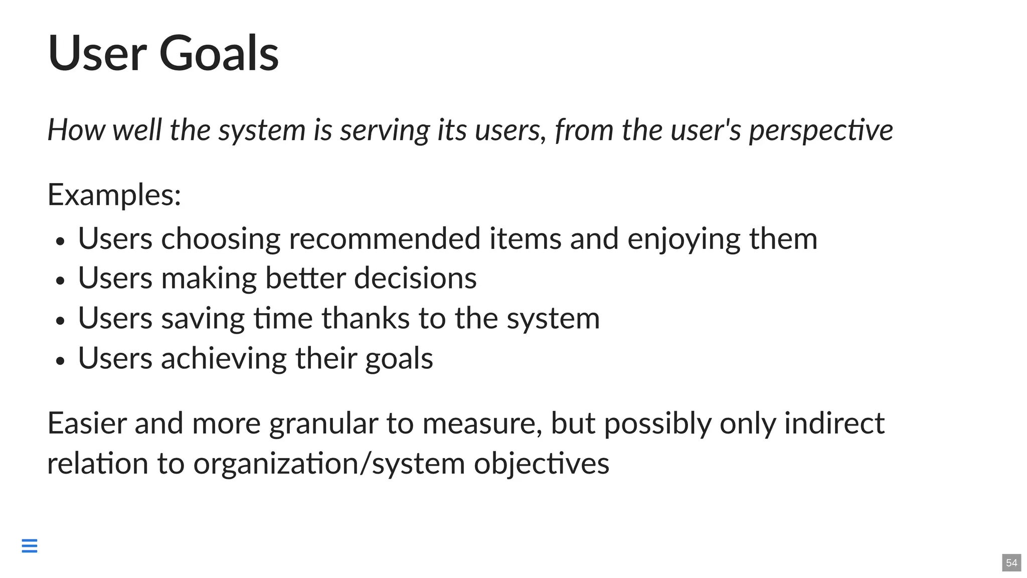 User Goals
How well the system is serving its users, from the user's perspective
Examples:
Users choosing recommended items and enjoying them
Users making better decisions
Users saving time thanks to the system
Users achieving their goals
Easier and more granular to measure, but possibly only indirect
relation to organization/system objectives
54

 