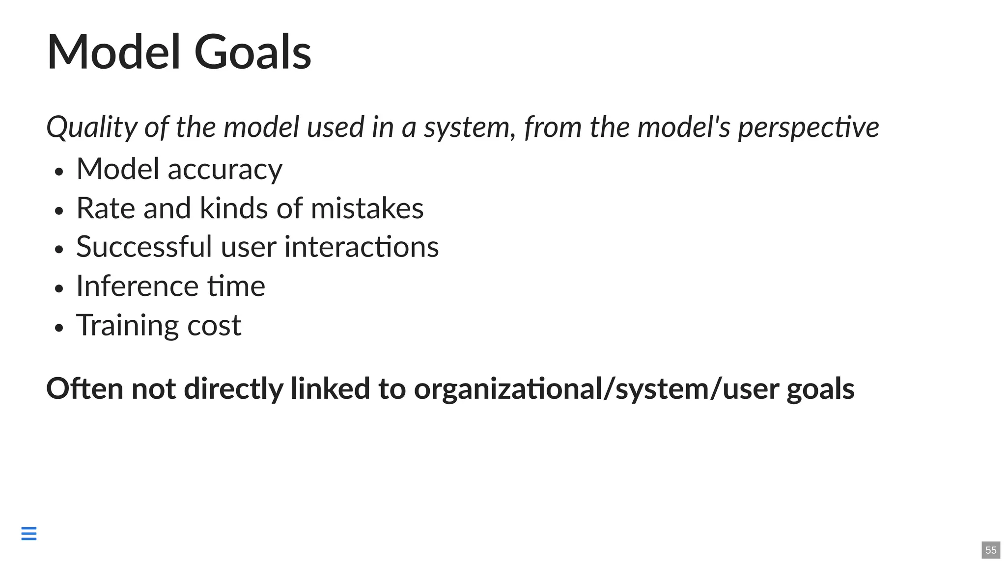 Model Goals
Quality of the model used in a system, from the model's perspective
Model accuracy
Rate and kinds of mistakes
Successful user interactions
Inference time
Training cost
Often not directly linked to organizational/system/user goals
55

 