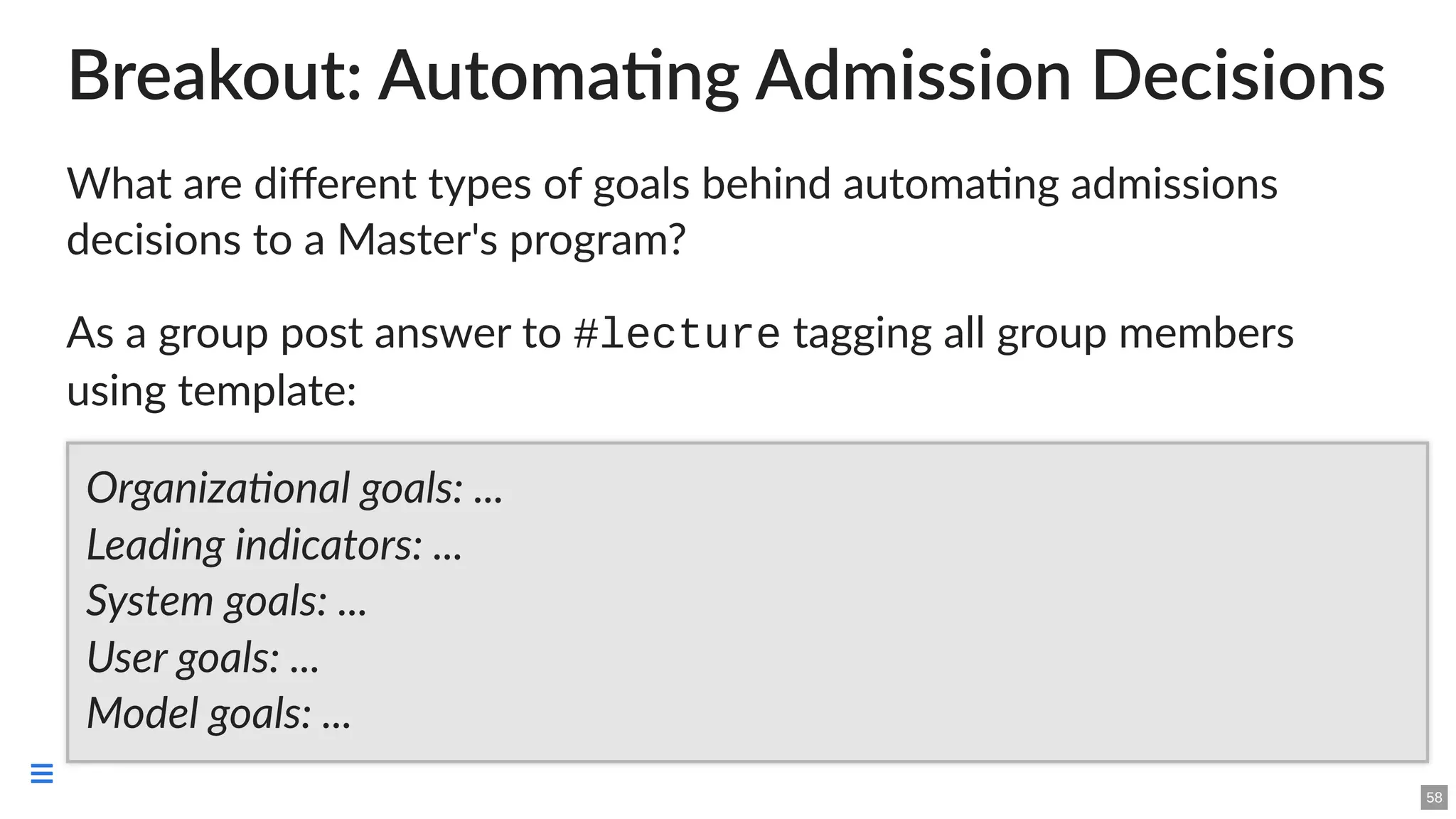 Breakout: Automating Admission Decisions
What are different types of goals behind automating admissions
decisions to a Master's program?
As a group post answer to #lecture tagging all group members
using template:
Organizational goals: ...
Leading indicators: ...
System goals: ...
User goals: ...
Model goals: ...
58

 