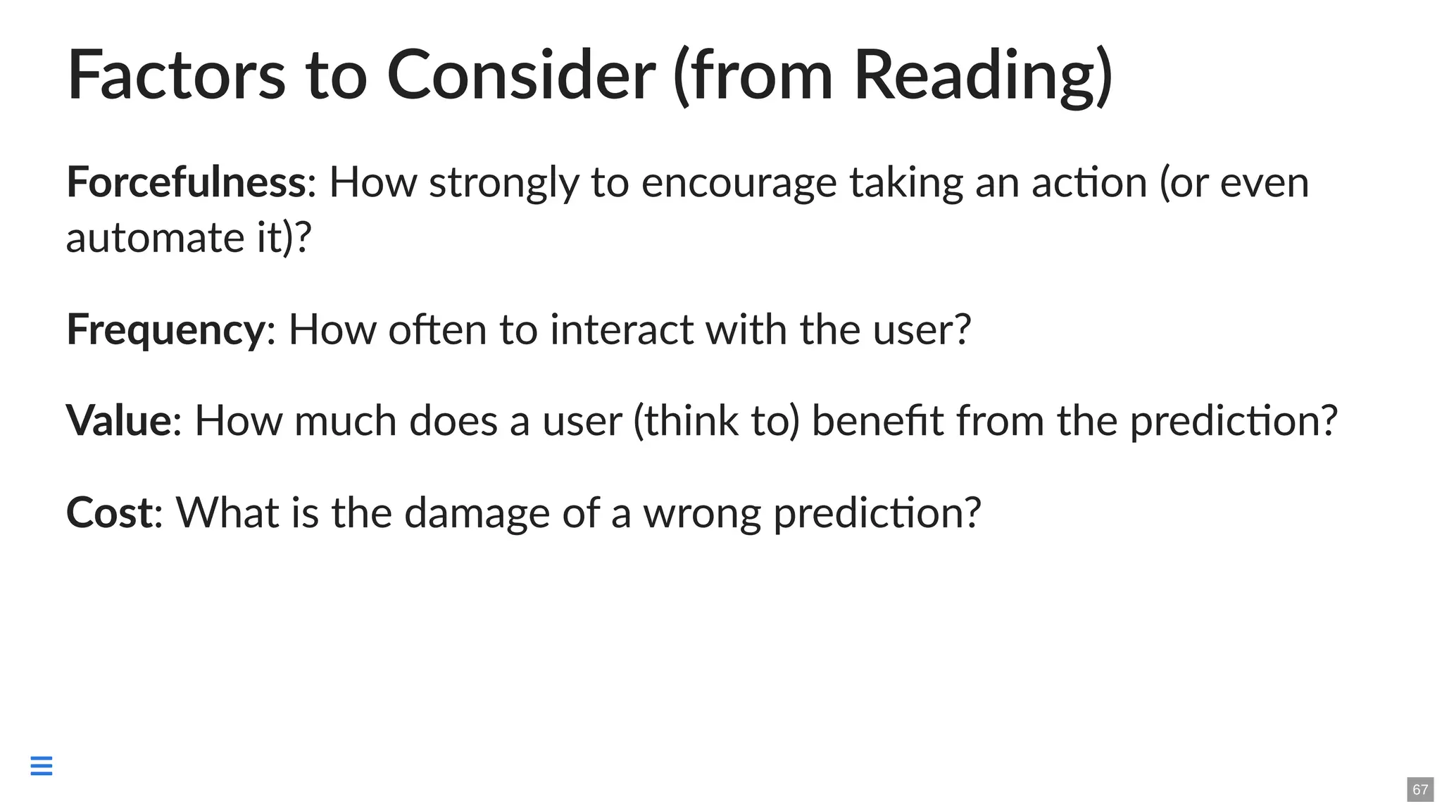 Factors to Consider (from Reading)
Forcefulness: How strongly to encourage taking an action (or even
automate it)?
Frequency: How often to interact with the user?
Value: How much does a user (think to) benefit from the prediction?
Cost: What is the damage of a wrong prediction?
67

 